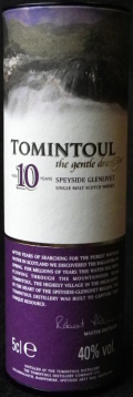 Tomintoul
the gentle dram
aged 10 years
Speyside Glenlivet
single malt scotch whisky
Distilled at The Tomintoul Distillery
The Tomintoul Distillery Company Ltd.
Ballindalloch, Banffshire, Speyside, Scotland
distilled and bottled in Scotland
40%